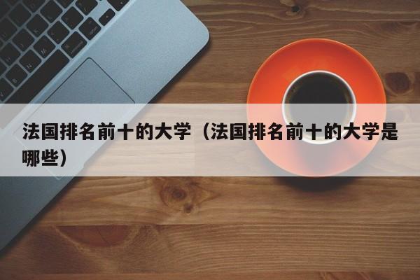 法国排名前十的大学（法国排名前十的大学是哪些）