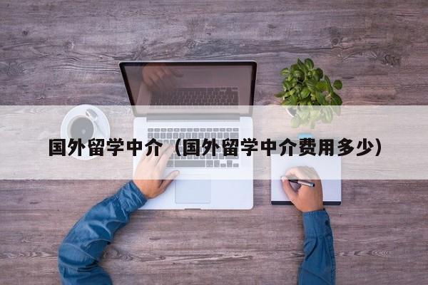 国外留学中介（国外留学中介费用多少）