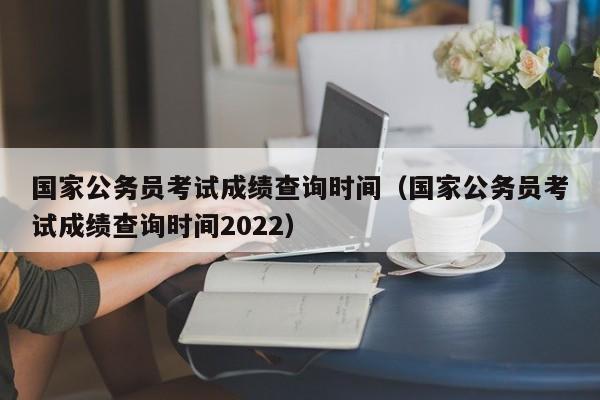 国家公务员考试成绩查询时间（国家公务员考试成绩查询时间2022）