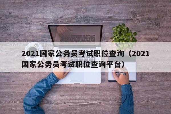 2021国家公务员考试职位查询（2021国家公务员考试职位查询平台）