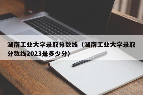 湖南工业大学录取分数线（湖南工业大学录取分数线2023是多少分）