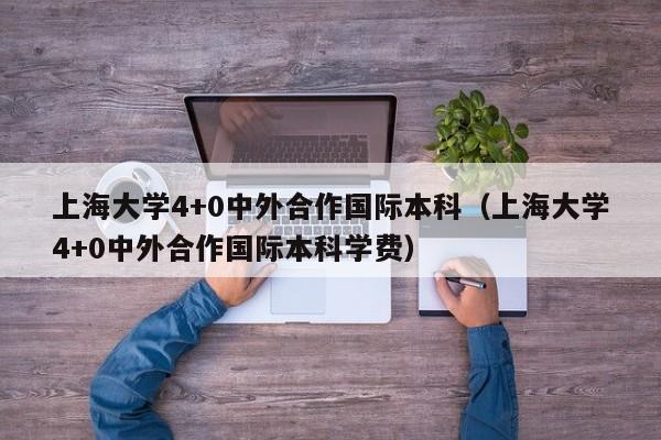 上海大学4+0中外合作国际本科（上海大学4+0中外合作国际本科学费）