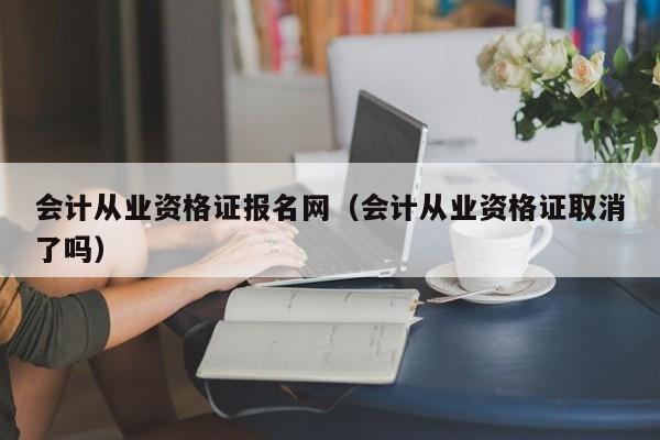 会计从业资格证报名网（会计从业资格证取消了吗）