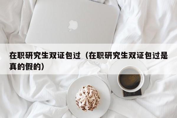 在职研究生双证包过（在职研究生双证包过是真的假的）