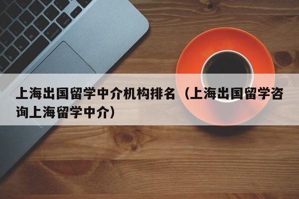 上海出国留学中介机构排名（上海出国留学咨询上海留学中介）