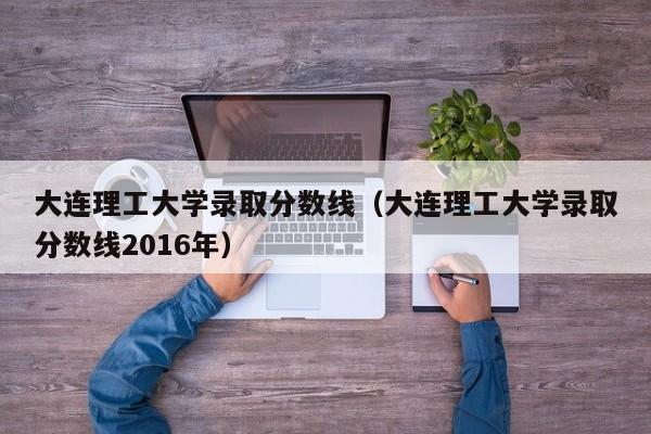 大连理工大学录取分数线（大连理工大学录取分数线2016年）