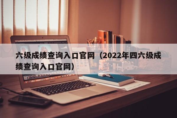 六级成绩查询入口官网（2022年四六级成绩查询入口官网）