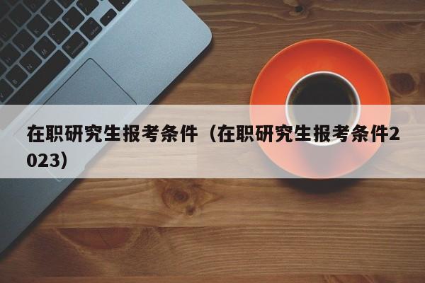 在职研究生报考条件（在职研究生报考条件2023）