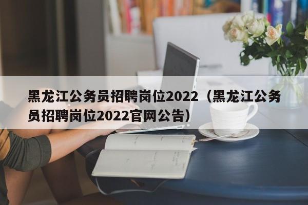 黑龙江公务员招聘岗位2022（黑龙江公务员招聘岗位2022官网公告）