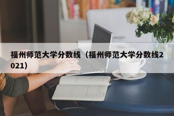 福州师范大学分数线（福州师范大学分数线2021）