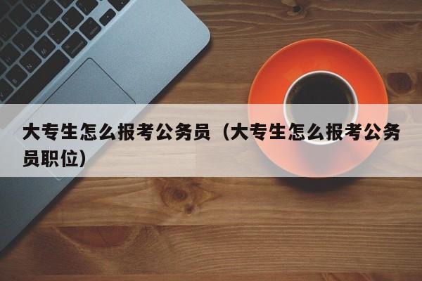 大专生怎么报考公务员（大专生怎么报考公务员职位）