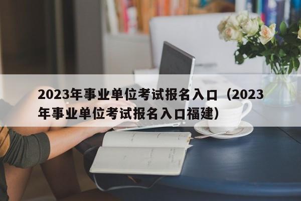 2023年事业单位考试报名入口（2023年事业单位考试报名入口福建）