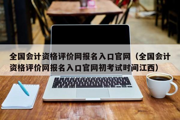 全国会计资格评价网报名入口官网（全国会计资格评价网报名入口官网初考试时间江西）