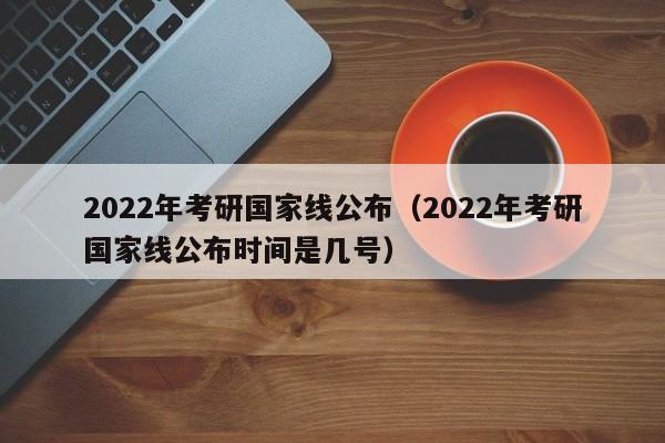 2022年考研国家线公布（2022年考研国家线公布时间是几号）