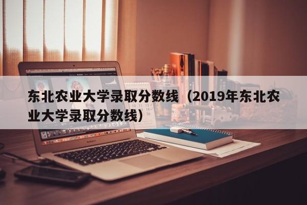 东北农业大学录取分数线（2019年东北农业大学录取分数线）