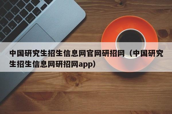 中国研究生招生信息网官网研招网（中国研究生招生信息网研招网app）