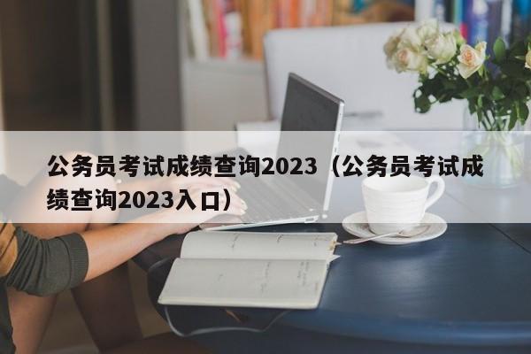 公务员考试成绩查询2023（公务员考试成绩查询2023入口）