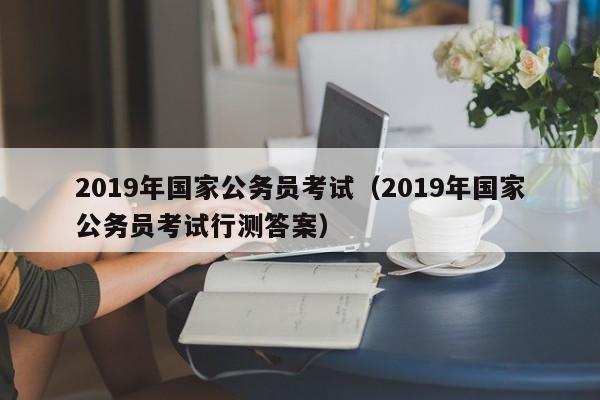 2019年国家公务员考试（2019年国家公务员考试行测答案）