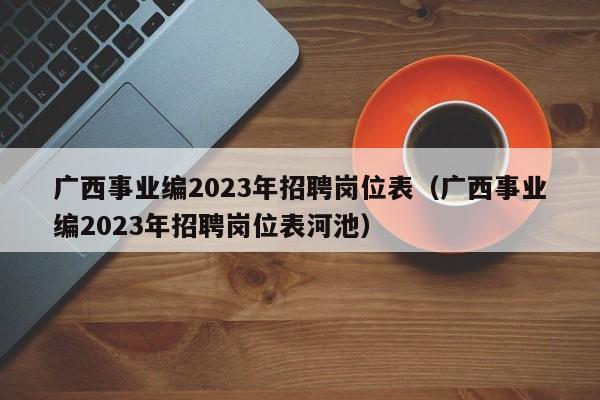 广西事业编2023年招聘岗位表（广西事业编2023年招聘岗位表河池）