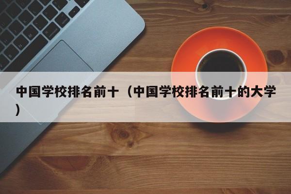 中国学校排名前十（中国学校排名前十的大学）