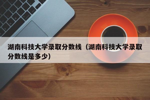 湖南科技大学录取分数线（湖南科技大学录取分数线是多少）