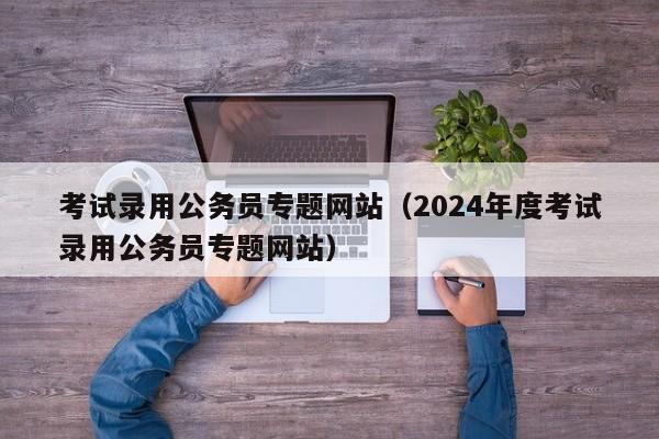 考试录用公务员专题网站（2024年度考试录用公务员专题网站）