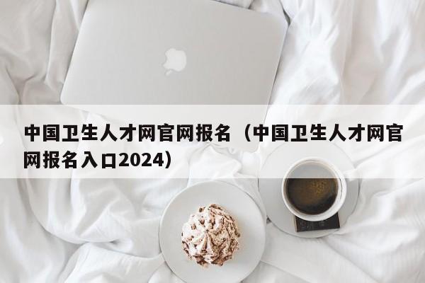 中国卫生人才网官网报名（中国卫生人才网官网报名入口2024）