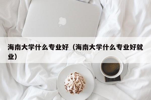 海南大学什么专业好（海南大学什么专业好就业）