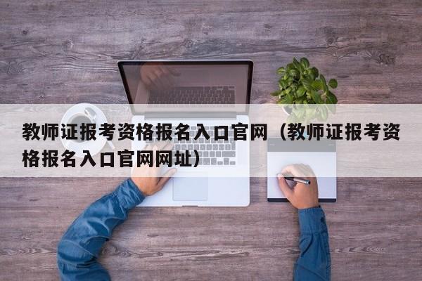 教师证报考资格报名入口官网（教师证报考资格报名入口官网网址）