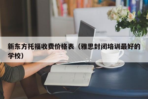 新东方托福收费价格表（雅思封闭培训最好的学校）