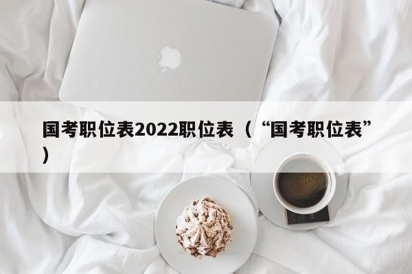 国考职位表2022职位表（“国考职位表”）