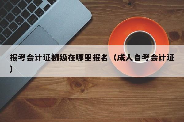 报考会计证初级在哪里报名（成人自考会计证）