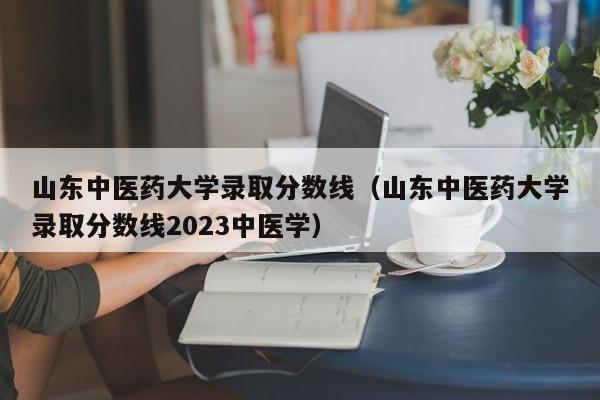 山东中医药大学录取分数线（山东中医药大学录取分数线2023中医学）