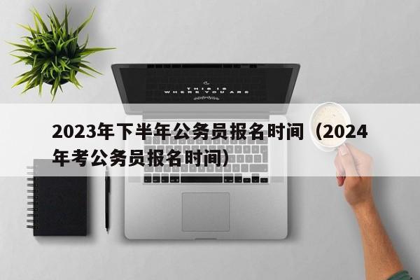 2023年下半年公务员报名时间（2024年考公务员报名时间）