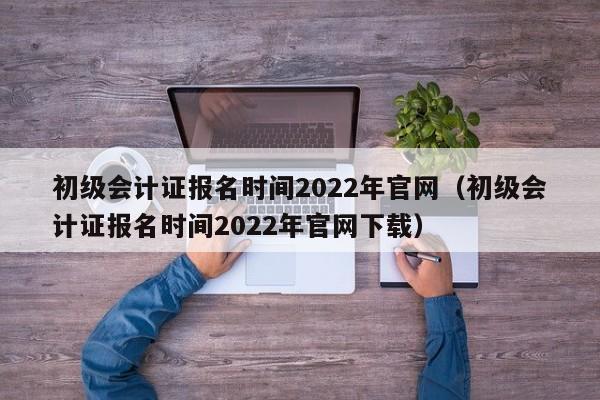 初级会计证报名时间2022年官网（初级会计证报名时间2022年官网下载）