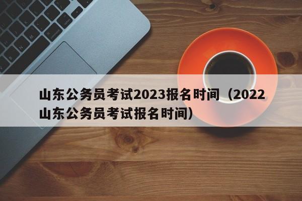 山东公务员考试2023报名时间（2022山东公务员考试报名时间）