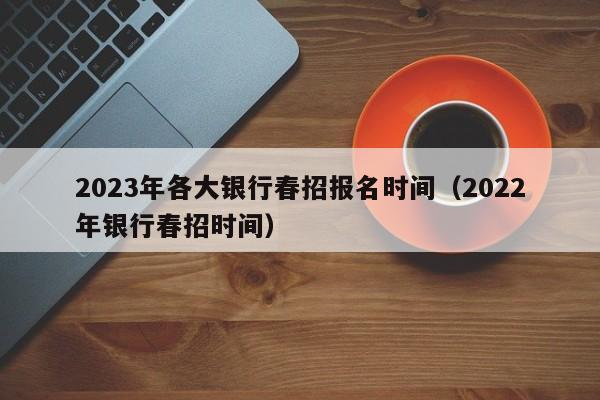 2023年各大银行春招报名时间（2022年银行春招时间）