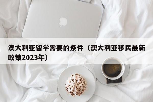 澳大利亚留学需要的条件（澳大利亚移民最新政策2023年）