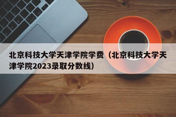 北京科技大学天津学院学费（北京科技大学天津学院2023录取分数线）