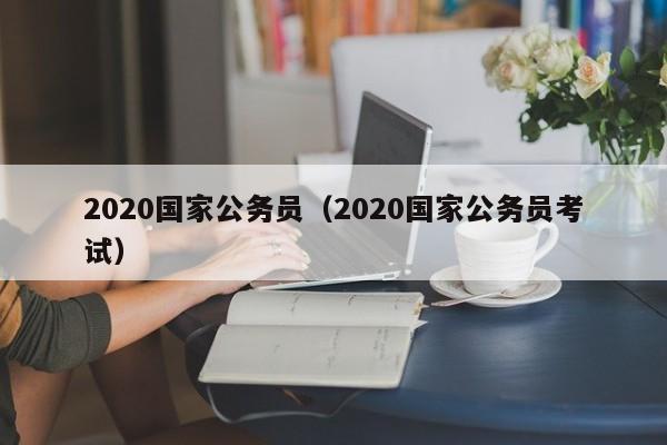 2020国家公务员（2020国家公务员考试）