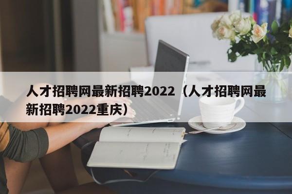 人才招聘网最新招聘2022（人才招聘网最新招聘2022重庆）