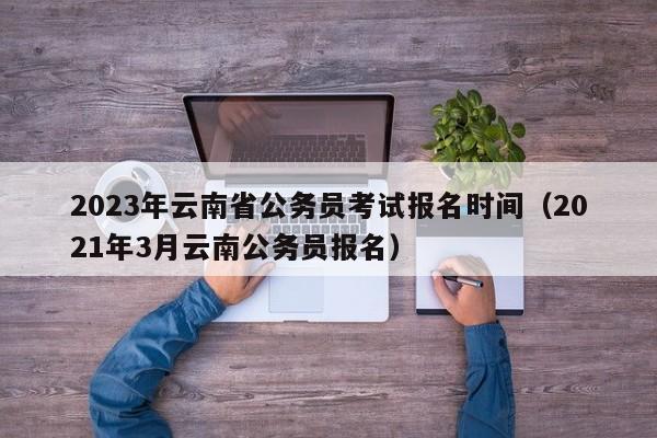 2023年云南省公务员考试报名时间（2021年3月云南公务员报名）