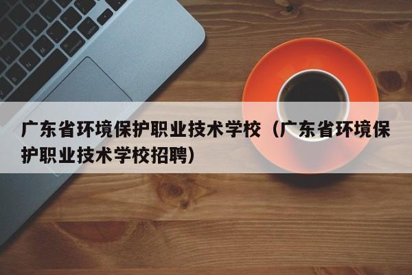 广东省环境保护职业技术学校（广东省环境保护职业技术学校招聘）