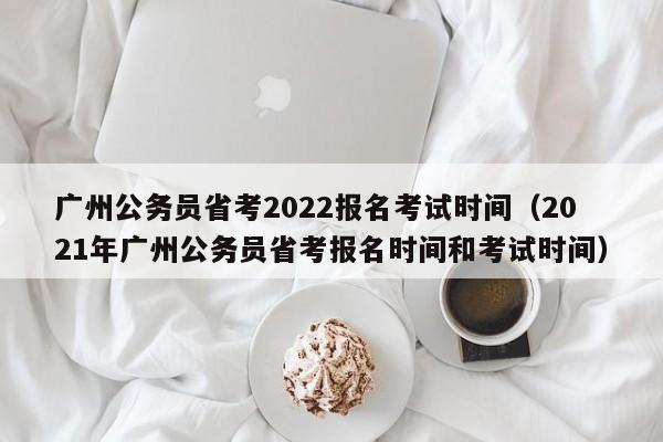 广州公务员省考2022报名考试时间（2021年广州公务员省考报名时间和考试时间）