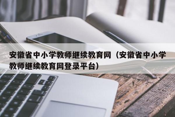 安徽省中小学教师继续教育网（安徽省中小学教师继续教育网登录平台）