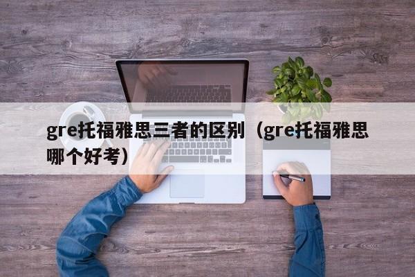 gre托福雅思三者的区别（gre托福雅思哪个好考）