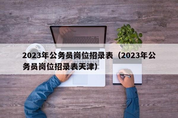 2023年公务员岗位招录表（2023年公务员岗位招录表天津）