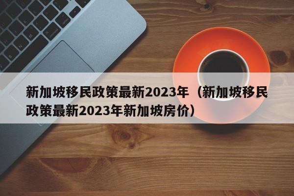 新加坡移民政策最新2023年（新加坡移民政策最新2023年新加坡房价）