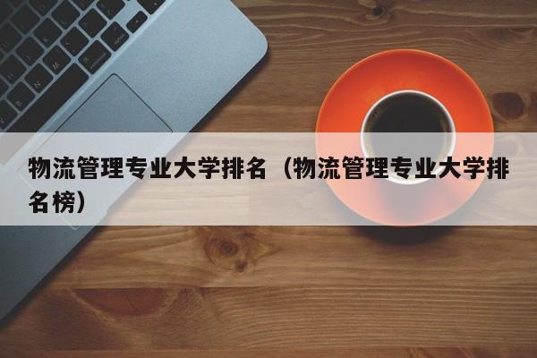 物流管理专业大学排名（物流管理专业大学排名榜）