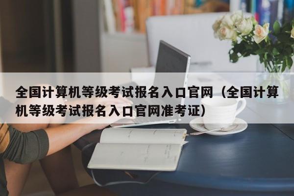 全国计算机等级考试报名入口官网（全国计算机等级考试报名入口官网准考证）